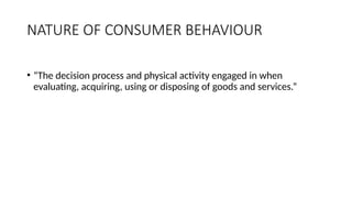 NATURE OF CONSUMER BEHAVIOUR
• “The decision process and physical activity engaged in when
evaluating, acquiring, using or disposing of goods and services.”
 
