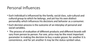 Personal Influences
• Each individual is influenced by the family, social class, sub-cultural and
cultural group to which he belongs, and yet has his own distinct
personality which influences his decisions and behavior as a consumer.
• Each decision process is the outcome of an interplay of personal and
social variables.
• The process of evaluation of different products and different brands will
vary from person to person. For one, price may be the most important
parameter in making the decision to buy a water geyser, for another it is
convenience, and for yet another it may be the status symbol value.
 