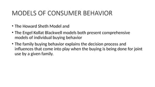 MODELS OF CONSUMER BEHAVIOR
• The Howard Sheth Model and
• The Engel Kollat Blackwell models both present comprehensive
models of individual buying behavior
• The family buying behavior explains the decision process and
influences that come into play when the buying is being done for joint
use by a given family.
 
