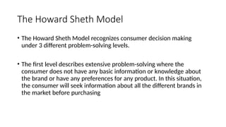 The Howard Sheth Model
• The Howard Sheth Model recognizes consumer decision making
under 3 different problem-solving levels.
• The first level describes extensive problem-solving where the
consumer does not have any basic information or knowledge about
the brand or have any preferences for any product. In this situation,
the consumer will seek information about all the different brands in
the market before purchasing
 