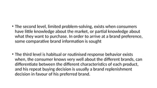 • The second level, limited problem-solving, exists when consumers
have little knowledge about the market, or partial knowledge about
what they want to purchase. In order to arrive at a brand preference,
some comparative brand information is sought
• The third level is habitual or routinised response behavior exists
when, the consumer knows very well about the different brands, can
differentiate between the different characteristics of each product,
and his repeat buying decision is usually a brand replenishment
decision in favour of his preferred brand.
 