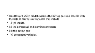 • This Howard Sheth model explains the buying decision process with
the help of four sets of variables that include
• (i) the inputs,
• (ii) the perceptual and learning constructs
• (iii) the output and
• (iv) exogenous variables.
 