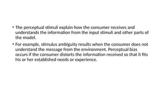 • The perceptual stimuli explain how the consumer receives and
understands the information from the input stimuli and other parts of
the model.
• For example, stimulus ambiguity results when the consumer does not
understand the message from the environment. Perceptual bias
occurs if the consumer distorts the information received so that it fits
his or her established needs or experience.
 