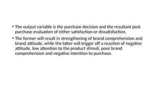 • The output variable is the purchase decision and the resultant post
purchase evaluation of either satisfaction or dissatisfaction.
• The former will result in strengthening of brand comprehension and
brand attitude, while the latter will trigger off a reaction of negative
attitude, low attention to the product stimuli, poor brand
comprehension and negative intention to purchase.
 