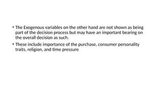 • The Exogenous variables on the other hand are not shown as being
part of the decision process but may have an important bearing on
the overall decision as such.
• These include importance of the purchase, consumer personality
traits, religion, and time pressure
 
