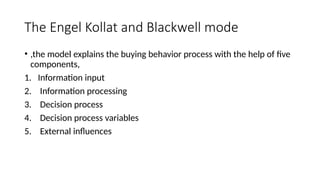 The Engel Kollat and Blackwell mode
• ,the model explains the buying behavior process with the help of five
components,
1. Information input
2. Information processing
3. Decision process
4. Decision process variables
5. External influences
 