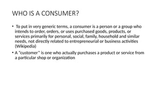 WHO IS A CONSUMER?
• To put in very generic terms, a consumer is a person or a group who
intends to order, orders, or uses purchased goods, products, or
services primarily for personal, social, family, household and similar
needs, not directly related to entrepreneurial or business activities
(Wikipedia)
• A “customer” is one who actually purchases a product or service from
a particular shop or organization
 