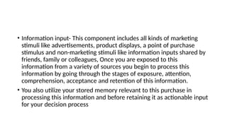 • Information input- This component includes all kinds of marketing
stimuli like advertisements, product displays, a point of purchase
stimulus and non-marketing stimuli like information inputs shared by
friends, family or colleagues, Once you are exposed to this
information from a variety of sources you begin to process this
information by going through the stages of exposure, attention,
comprehension, acceptance and retention of this information.
• You also utilize your stored memory relevant to this purchase in
processing this information and before retaining it as actionable input
for your decision process
 
