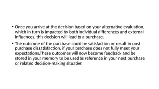 • Once you arrive at the decision based on your alternative evaluation,
which in turn is impacted by both individual differences and external
influences, this decision will lead to a purchase.
• The outcome of the purchase could be satisfaction or result in post
purchase dissatisfaction, if your purchase does not fully meet your
expectations.These outcomes will now become feedback and be
stored in your memory to be used as reference in your next purchase
or related decision-making situation
 
