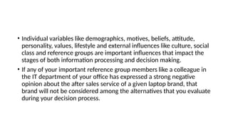 • Individual variables like demographics, motives, beliefs, attitude,
personality, values, lifestyle and external influences like culture, social
class and reference groups are important influences that impact the
stages of both information processing and decision making.
• If any of your important reference group members like a colleague in
the IT department of your office has expressed a strong negative
opinion about the after sales service of a given laptop brand, that
brand will not be considered among the alternatives that you evaluate
during your decision process.
 