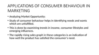 APPLICATIONS OF CONSUMER BEHAVIOUR IN
MARKETING
• Analyzing Market Opportunity:
• Study of consumer behaviour helps in identifying needs and wants
which are unfulfilled.
• This is done by examining trends in income, consumer lifestyles and
emerging influences.
• The rapidly rising sales graph in these categories is an indication of
how well the product has satisfied the consumer’s need.
 