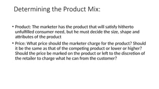 Determining the Product Mix:
• Product: The marketer has the product that will satisfy hitherto
unfulfilled consumer need, but he must decide the size, shape and
attributes of the product
• Price: What price should the marketer charge for the product? Should
it be the same as that of the competing product or lower or higher?
Should the price be marked on the product or left to the discretion of
the retailer to charge what he can from the customer?
 