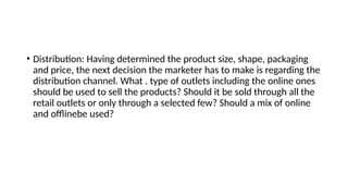 • Distribution: Having determined the product size, shape, packaging
and price, the next decision the marketer has to make is regarding the
distribution channel. What . type of outlets including the online ones
should be used to sell the products? Should it be sold through all the
retail outlets or only through a selected few? Should a mix of online
and offlinebe used?
 