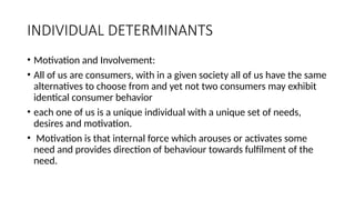 INDIVIDUAL DETERMINANTS
• Motivation and Involvement:
• All of us are consumers, with in a given society all of us have the same
alternatives to choose from and yet not two consumers may exhibit
identical consumer behavior
• each one of us is a unique individual with a unique set of needs,
desires and motivation.
• Motivation is that internal force which arouses or activates some
need and provides direction of behaviour towards fulfilment of the
need.
 
