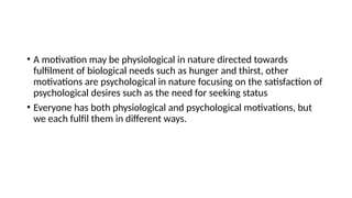 • A motivation may be physiological in nature directed towards
fulfilment of biological needs such as hunger and thirst, other
motivations are psychological in nature focusing on the satisfaction of
psychological desires such as the need for seeking status
• Everyone has both physiological and psychological motivations, but
we each fulfil them in different ways.
 
