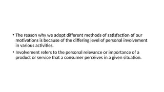• The reason why we adopt different methods of satisfaction of our
motivations is because of the differing level of personal involvement
in various activities.
• Involvement refers to the personal relevance or importance of a
product or service that a consumer perceives in a given situation.
 