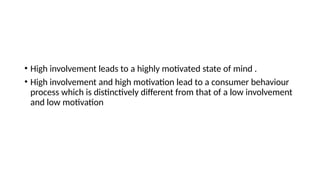 • High involvement leads to a highly motivated state of mind .
• High involvement and high motivation lead to a consumer behaviour
process which is distinctively different from that of a low involvement
and low motivation
 