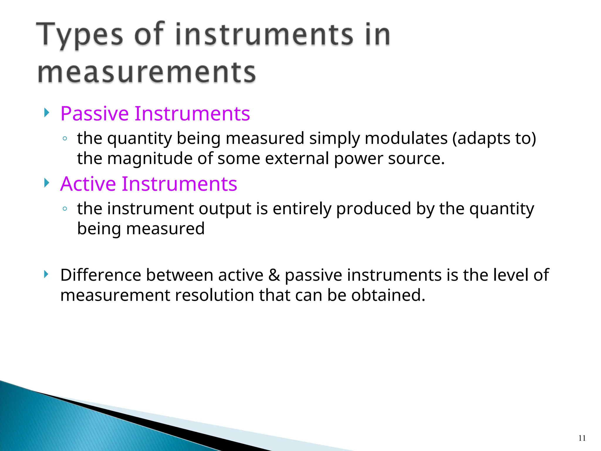 Passive Instruments
◦ the quantity being measured simply modulates (adapts to)
the magnitude of some external power source.
 Active Instruments
◦ the instrument output is entirely produced by the quantity
being measured
 Difference between active & passive instruments is the level of
measurement resolution that can be obtained.
11
 