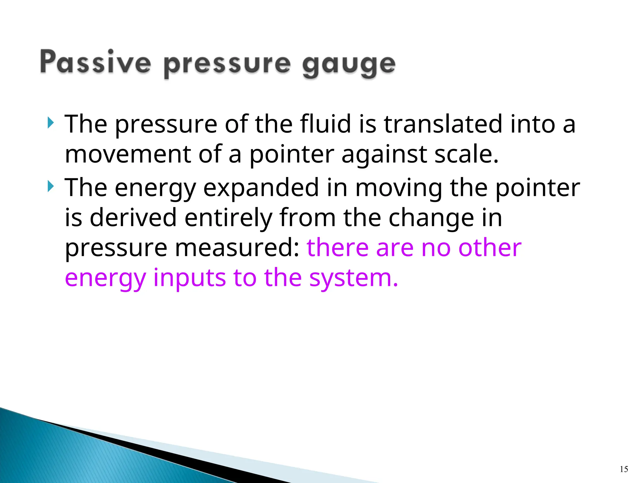  The pressure of the fluid is translated into a
movement of a pointer against scale.
 The energy expanded in moving the pointer
is derived entirely from the change in
pressure measured: there are no other
energy inputs to the system.
15
 