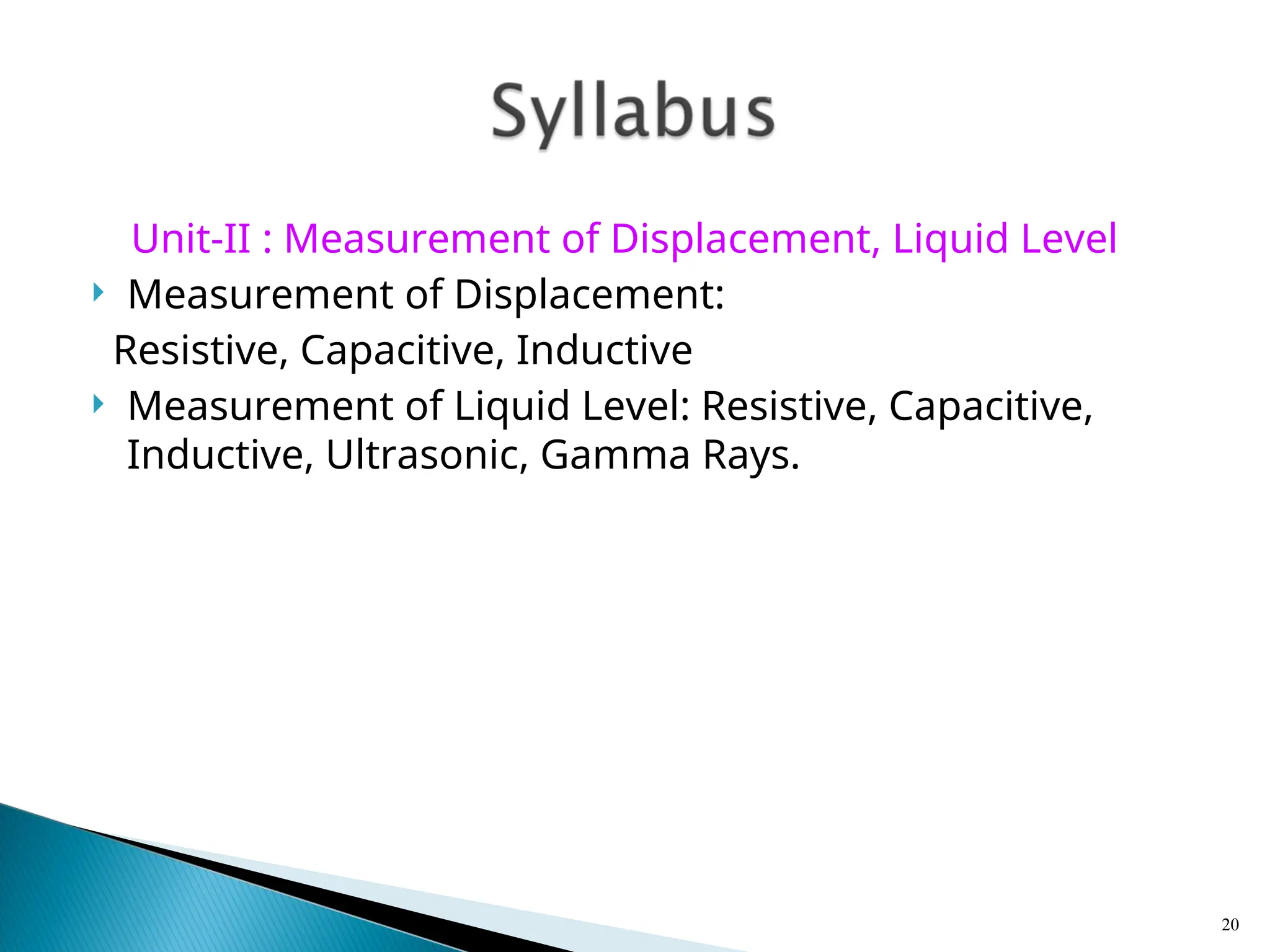 Unit-II : Measurement of Displacement, Liquid Level
 Measurement of Displacement:
Resistive, Capacitive, Inductive
 Measurement of Liquid Level: Resistive, Capacitive,
Inductive, Ultrasonic, Gamma Rays.
20
 