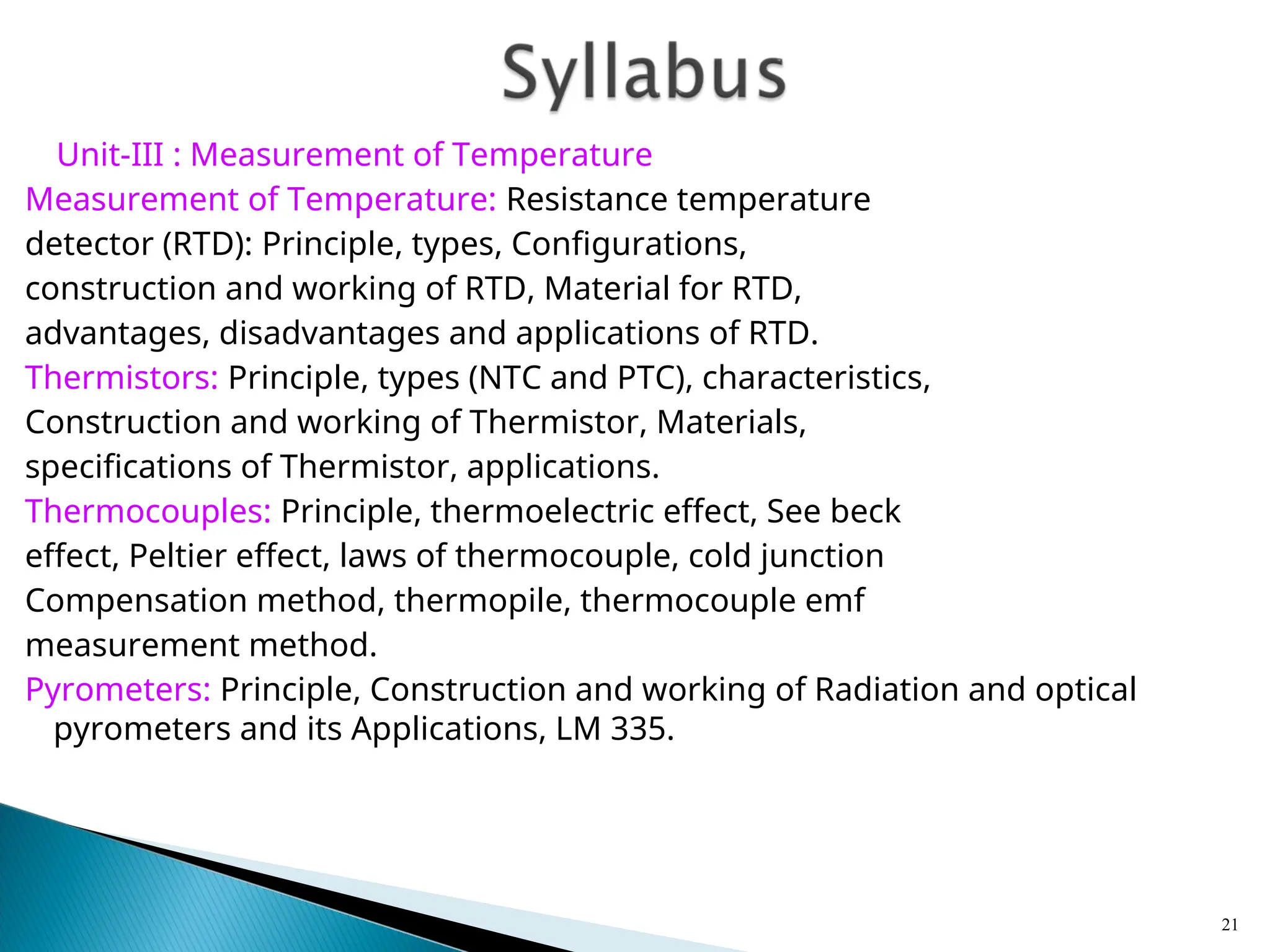 Unit-III : Measurement of Temperature
Measurement of Temperature: Resistance temperature
detector (RTD): Principle, types, Configurations,
construction and working of RTD, Material for RTD,
advantages, disadvantages and applications of RTD.
Thermistors: Principle, types (NTC and PTC), characteristics,
Construction and working of Thermistor, Materials,
specifications of Thermistor, applications.
Thermocouples: Principle, thermoelectric effect, See beck
effect, Peltier effect, laws of thermocouple, cold junction
Compensation method, thermopile, thermocouple emf
measurement method.
Pyrometers: Principle, Construction and working of Radiation and optical
pyrometers and its Applications, LM 335.
21
 