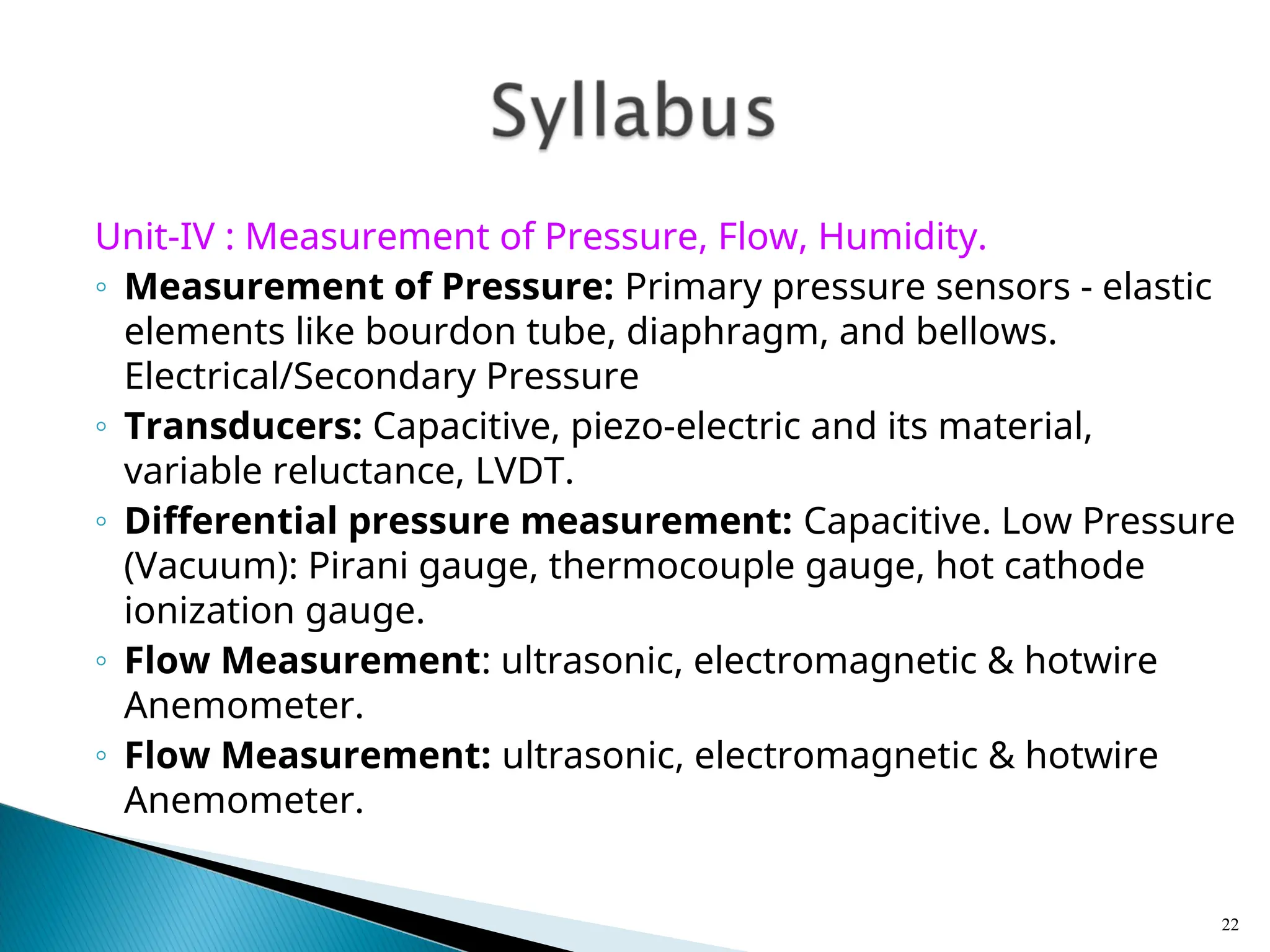 Unit-IV : Measurement of Pressure, Flow, Humidity.
◦ Measurement of Pressure: Primary pressure sensors - elastic
elements like bourdon tube, diaphragm, and bellows.
Electrical/Secondary Pressure
◦ Transducers: Capacitive, piezo-electric and its material,
variable reluctance, LVDT.
◦ Differential pressure measurement: Capacitive. Low Pressure
(Vacuum): Pirani gauge, thermocouple gauge, hot cathode
ionization gauge.
◦ Flow Measurement: ultrasonic, electromagnetic & hotwire
Anemometer.
◦ Flow Measurement: ultrasonic, electromagnetic & hotwire
Anemometer.
22
 