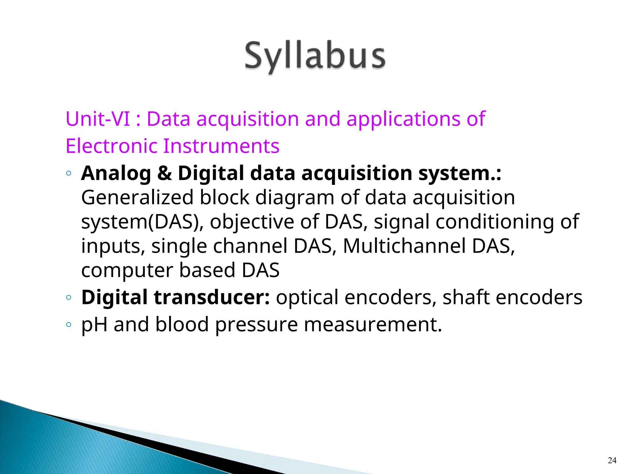 Unit-VI : Data acquisition and applications of
Electronic Instruments
◦ Analog & Digital data acquisition system.:
Generalized block diagram of data acquisition
system(DAS), objective of DAS, signal conditioning of
inputs, single channel DAS, Multichannel DAS,
computer based DAS
◦ Digital transducer: optical encoders, shaft encoders
◦ pH and blood pressure measurement.
24
 