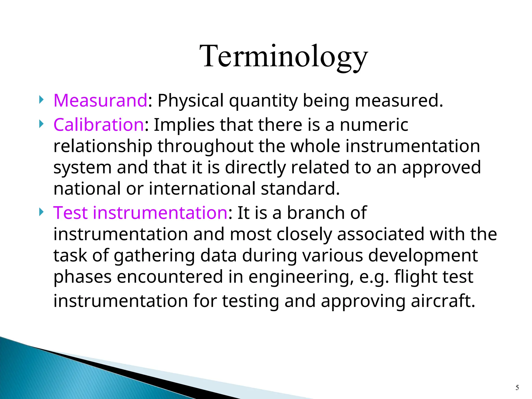  Measurand: Physical quantity being measured.
 Calibration: Implies that there is a numeric
relationship throughout the whole instrumentation
system and that it is directly related to an approved
national or international standard.
 Test instrumentation: It is a branch of
instrumentation and most closely associated with the
task of gathering data during various development
phases encountered in engineering, e.g. flight test
instrumentation for testing and approving aircraft.
5
Terminology
 