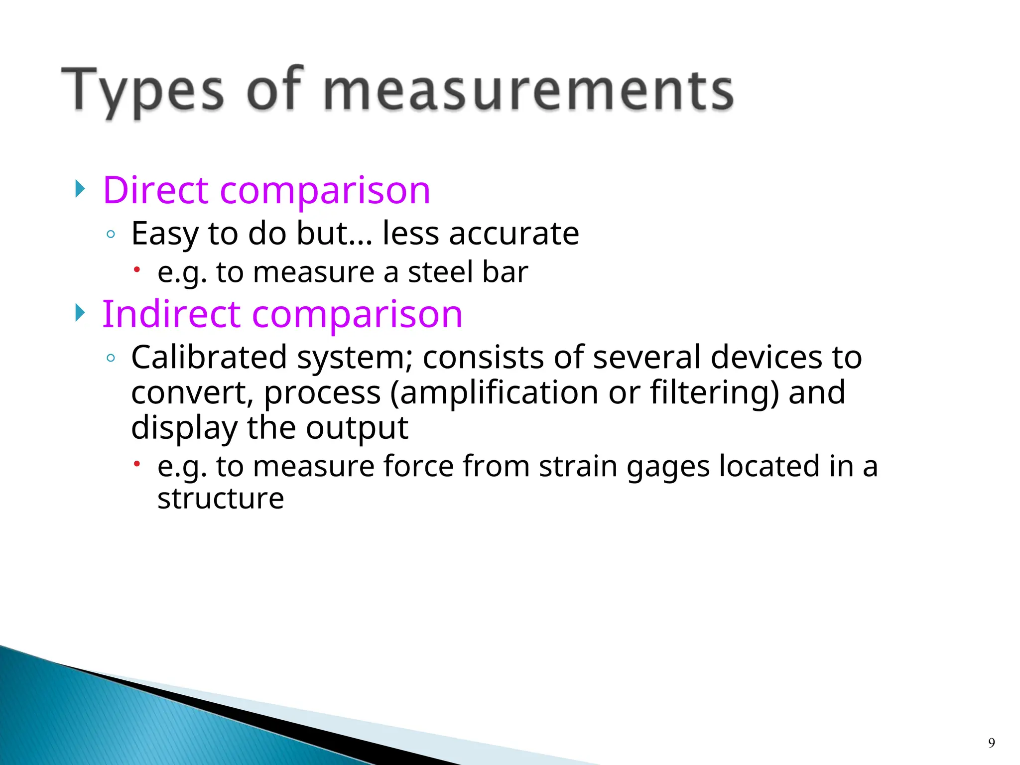  Direct comparison
◦ Easy to do but… less accurate
 e.g. to measure a steel bar
 Indirect comparison
◦ Calibrated system; consists of several devices to
convert, process (amplification or filtering) and
display the output
 e.g. to measure force from strain gages located in a
structure
9
 