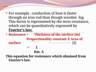 Cont ..
 For example , conduction of heat is faster
through an iron rod than though wooden log.
This factor is represented by the term resistance,
which can be quantitatively expressed by
Fourier's law.
 Resistance = Thickness of the surface (m)
Proportionality constant Χ Area of
surface
= L
Km. A
This equation for resistance which obtained from
Fourier’s law.
(2)
 