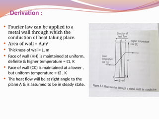 Derivation :
 Fourier law can be applied to a
metal wall through which the
conduction of heat taking place.
 Area of wall = A,m2
 Thickness of wall= L, m
 Face of wall (HH) is maintained at uniform,
definite & higher temperature = t1, K
 Face of wall (CC) is maintained at a lower ,
but uniform temperature = t2 , K
 The heat flow will be at right angle to the
plane A & is assumed to be in steady state.
 