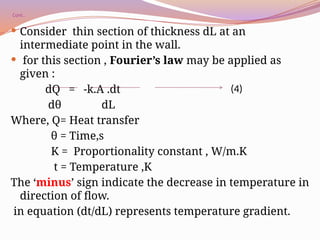 Cont..
 Consider thin section of thickness dL at an
intermediate point in the wall.
 for this section , Fourier’s law may be applied as
given :
dQ = -k.A .dt
dθ dL
Where, Q= Heat transfer
θ = Time,s
K = Proportionality constant , W/m.K
t = Temperature ,K
The ‘minus’ sign indicate the decrease in temperature in
direction of flow.
in equation (dt/dL) represents temperature gradient.
(4)
 