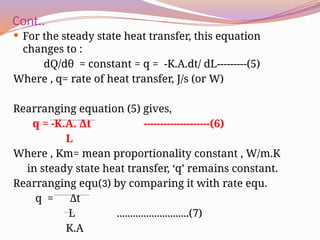 Cont..
 For the steady state heat transfer, this equation
changes to :
dQ/dθ = constant = q = -K.A.dt/ dL---------(5)
Where , q= rate of heat transfer, J/s (or W)
Rearranging equation (5) gives,
q = -K.A. Δt --------------------(6)
L
Where , Km= mean proportionality constant , W/m.K
in steady state heat transfer, ‘q’ remains constant.
Rearranging equ(3) by comparing it with rate equ.
q = Δt
L ...........................(7)
K.A
 