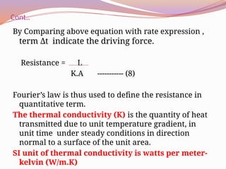Cont..
By Comparing above equation with rate expression ,
term Δt indicate the driving force.
Resistance = L
K.A ----------- (8)
Fourier’s law is thus used to define the resistance in
quantitative term.
The thermal conductivity (K) is the quantity of heat
transmitted due to unit temperature gradient, in
unit time under steady conditions in direction
normal to a surface of the unit area.
SI unit of thermal conductivity is watts per meter-
kelvin (W/m.K)
 