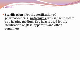 Cont..
 Sterilisation : For the sterilisation of
pharmaceuticals , autoclaves are used with steam
as a heating medium. Dry heat is used for the
sterilisation of glass apparatus and other
containers.
 