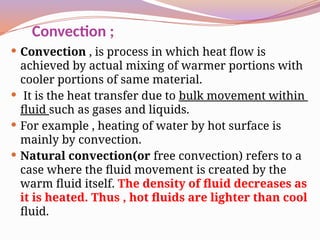 Convection ;
 Convection , is process in which heat flow is
achieved by actual mixing of warmer portions with
cooler portions of same material.
 It is the heat transfer due to bulk movement within
fluid such as gases and liquids.
 For example , heating of water by hot surface is
mainly by convection.
 Natural convection(or free convection) refers to a
case where the fluid movement is created by the
warm fluid itself. The density of fluid decreases as
it is heated. Thus , hot fluids are lighter than cool
fluid.
 
