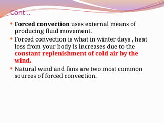 Cont ..
 Forced convection uses external means of
producing fluid movement.
 Forced convection is what in winter days , heat
loss from your body is increases due to the
constant replenishment of cold air by the
wind.
 Natural wind and fans are two most common
sources of forced convection.
 
