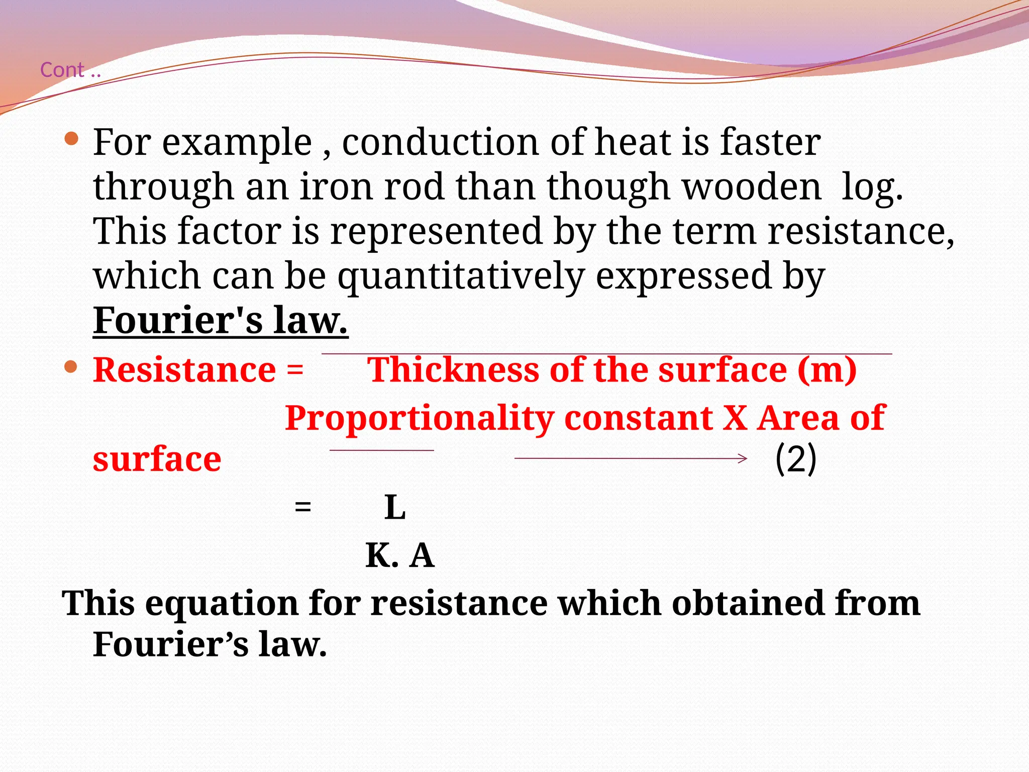 Cont ..
 For example , conduction of heat is faster
through an iron rod than though wooden log.
This factor is represented by the term resistance,
which can be quantitatively expressed by
Fourier's law.
 Resistance = Thickness of the surface (m)
Proportionality constant Χ Area of
surface
= L
K. A
This equation for resistance which obtained from
Fourier’s law.
(2)
 