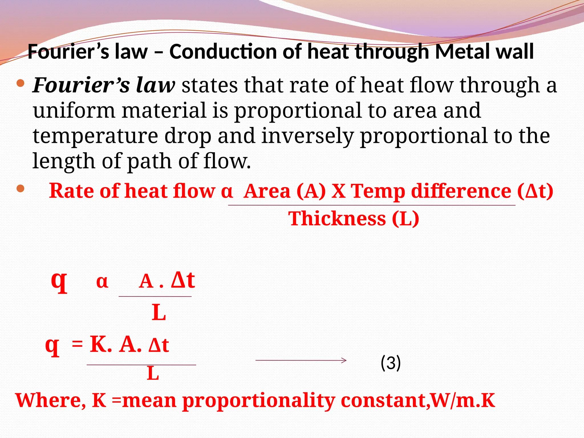 Fourier’s law – Conduction of heat through Metal wall
 Fourier’s law states that rate of heat flow through a
uniform material is proportional to area and
temperature drop and inversely proportional to the
length of path of flow.
 Rate of heat flow α Area (A) Χ Temp difference (Δt)
Thickness (L)
q α A . Δt
L
q = K. A. Δt
L
Where, K =mean proportionality constant,W/m.K
(3)
 