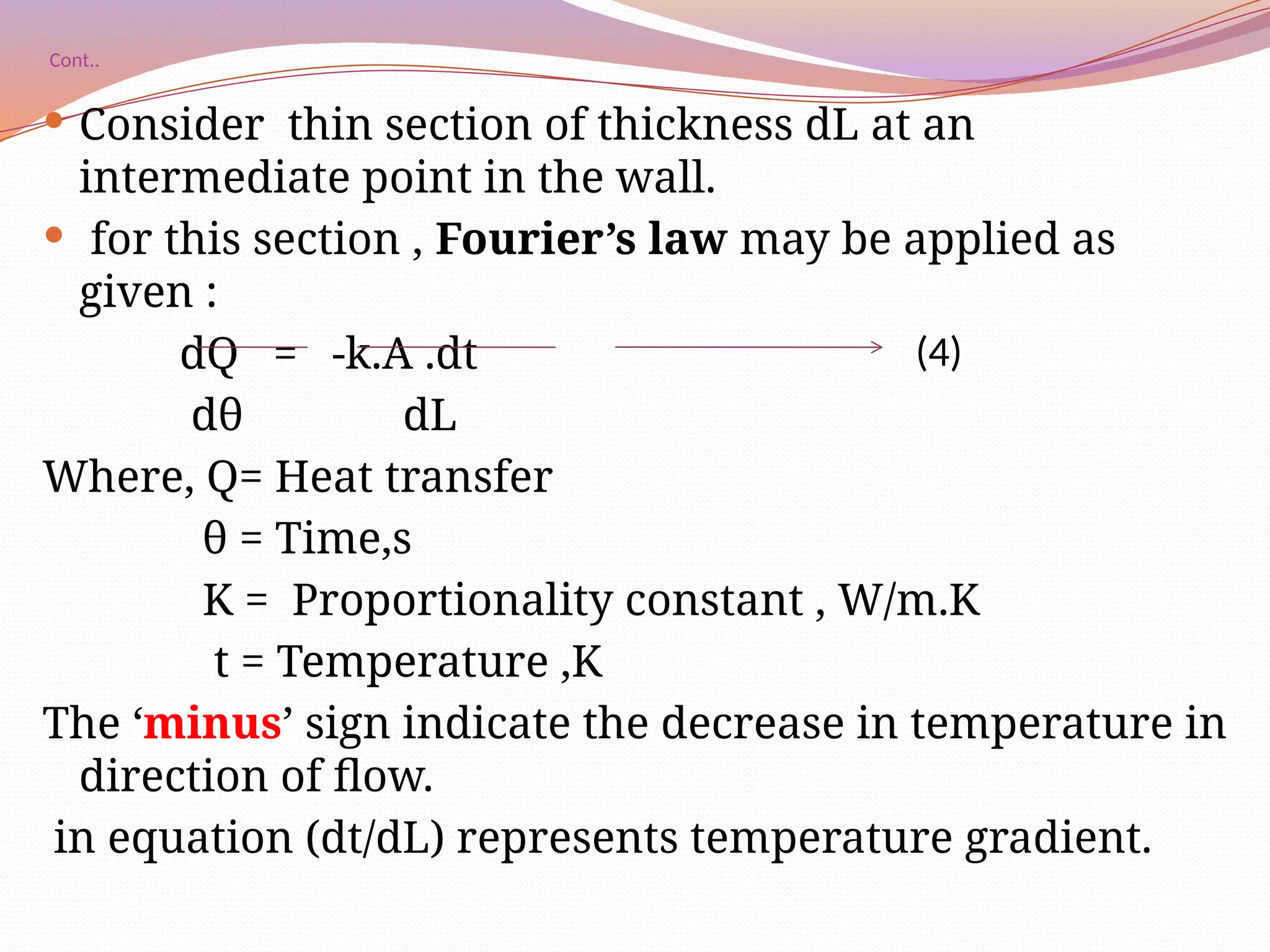 Cont..
 Consider thin section of thickness dL at an
intermediate point in the wall.
 for this section , Fourier’s law may be applied as
given :
dQ = -k.A .dt
dθ dL
Where, Q= Heat transfer
θ = Time,s
K = Proportionality constant , W/m.K
t = Temperature ,K
The ‘minus’ sign indicate the decrease in temperature in
direction of flow.
in equation (dt/dL) represents temperature gradient.
(4)
 