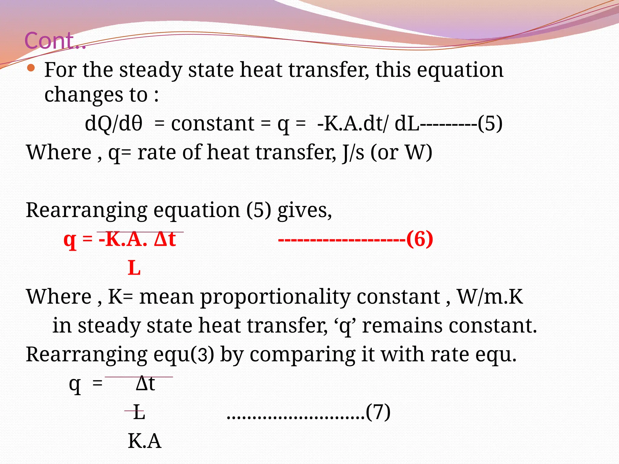 Cont..
 For the steady state heat transfer, this equation
changes to :
dQ/dθ = constant = q = -K.A.dt/ dL---------(5)
Where , q= rate of heat transfer, J/s (or W)
Rearranging equation (5) gives,
q = -K.A. Δt --------------------(6)
L
Where , K= mean proportionality constant , W/m.K
in steady state heat transfer, ‘q’ remains constant.
Rearranging equ(3) by comparing it with rate equ.
q = Δt
L ...........................(7)
K.A
 