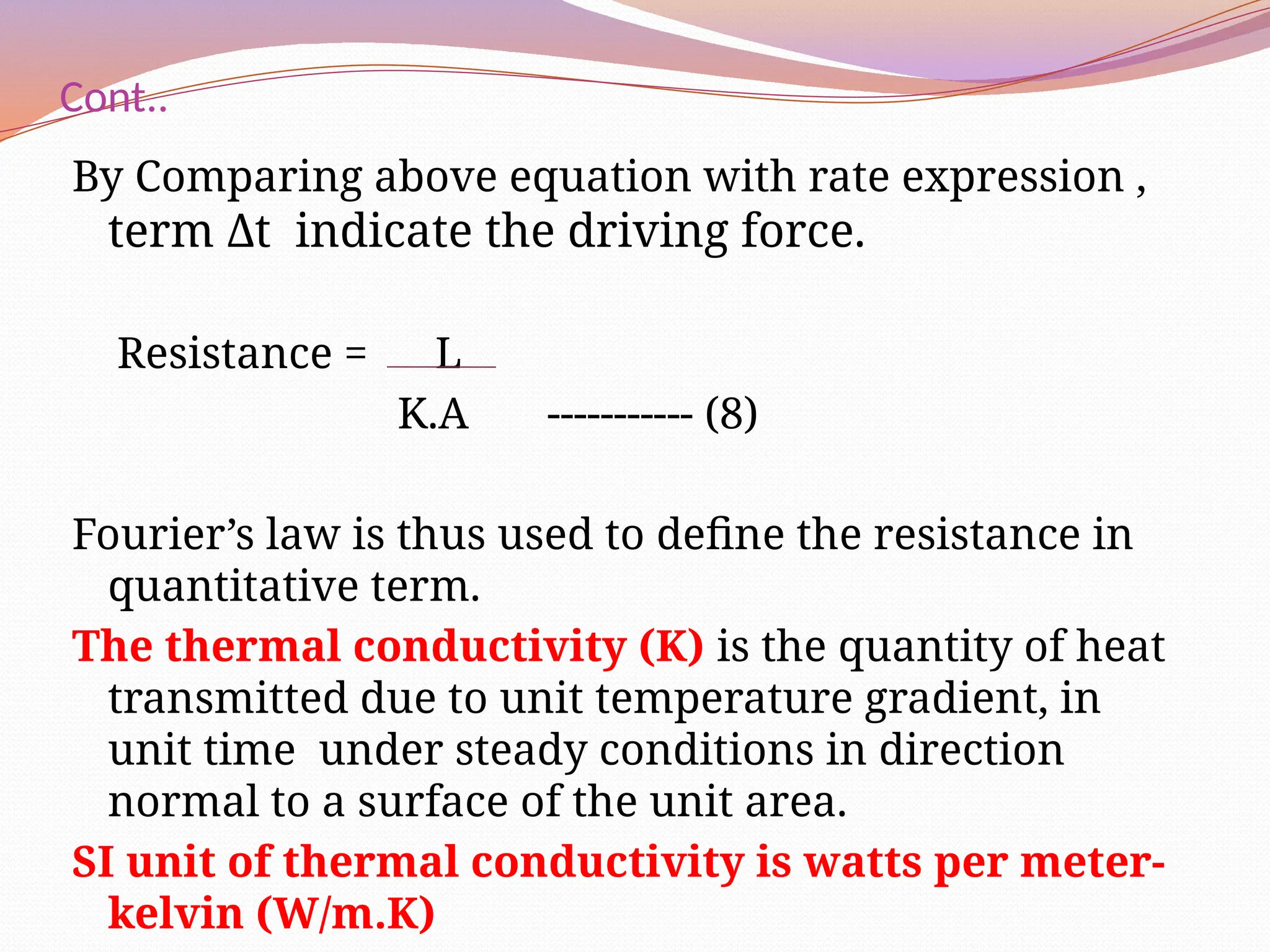 Cont..
By Comparing above equation with rate expression ,
term Δt indicate the driving force.
Resistance = L
K.A ----------- (8)
Fourier’s law is thus used to define the resistance in
quantitative term.
The thermal conductivity (K) is the quantity of heat
transmitted due to unit temperature gradient, in
unit time under steady conditions in direction
normal to a surface of the unit area.
SI unit of thermal conductivity is watts per meter-
kelvin (W/m.K)
 