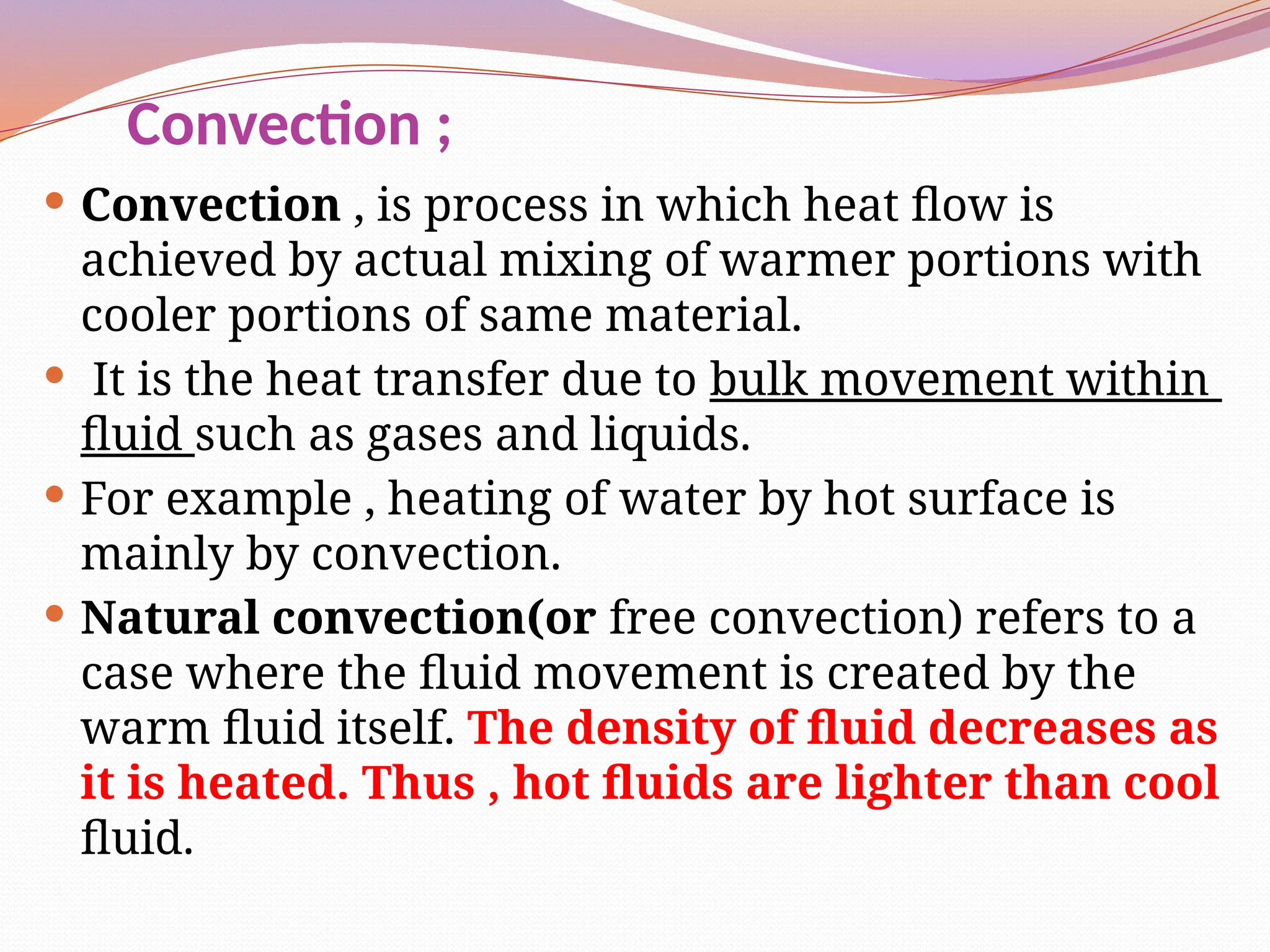 Convection ;
 Convection , is process in which heat flow is
achieved by actual mixing of warmer portions with
cooler portions of same material.
 It is the heat transfer due to bulk movement within
fluid such as gases and liquids.
 For example , heating of water by hot surface is
mainly by convection.
 Natural convection(or free convection) refers to a
case where the fluid movement is created by the
warm fluid itself. The density of fluid decreases as
it is heated. Thus , hot fluids are lighter than cool
fluid.
 