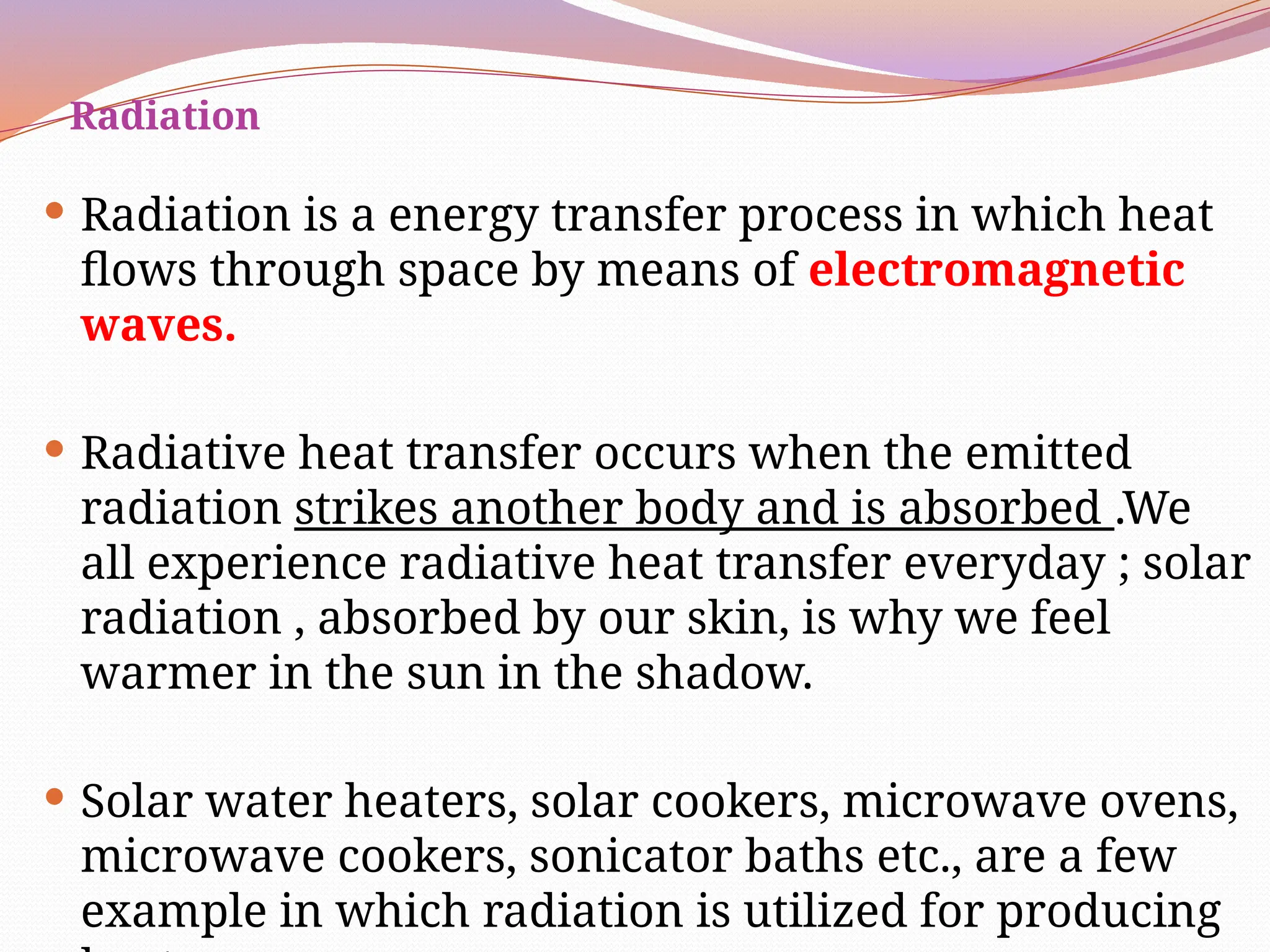 Radiation
 Radiation is a energy transfer process in which heat
flows through space by means of electromagnetic
waves.
 Radiative heat transfer occurs when the emitted
radiation strikes another body and is absorbed .We
all experience radiative heat transfer everyday ; solar
radiation , absorbed by our skin, is why we feel
warmer in the sun in the shadow.
 Solar water heaters, solar cookers, microwave ovens,
microwave cookers, sonicator baths etc., are a few
example in which radiation is utilized for producing
 