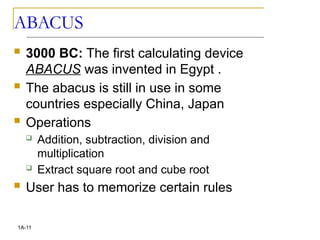 ABACUS
 3000 BC: The first calculating device
ABACUS was invented in Egypt .
 The abacus is still in use in some
countries especially China, Japan
 Operations
 Addition, subtraction, division and
multiplication
 Extract square root and cube root
 User has to memorize certain rules
1A-11
 