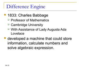 Difference Engine
 1833: Charles Babbage
 Professor of Mathematics
 Cambridge University
 With Assistance of Lady Augusta Ada
Lovelace
 developed a machine that could store
information, calculate numbers and
solve algebraic expression.
1A-15
 