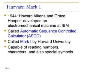 Harvard Mark I
 1944: Howard Aikens and Grace
Hooper developed an
electromechanical machine at IBM
 Called Automatic Sequence Controlled
Calculator (ASCC)
 Called Mark I by Harvard University
 Capable of reading numbers,
characters, and also special symbols
1A-19
 