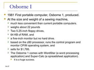 Osborne I
 1981 First portable computer, Osborne 1, produced.
 At the size and weight of a sewing machine,
 much less convenient than current portable computers.
 weighs about 22 pounds
 Two 5.25-inch floppy drives,
 64 KB of RAM, and
 a five-inch monitor but no hard drive.
 based on the z80 processor, runs the control program and
monitor CP/M operating system, and
 sells for $1,795.
 The Osborne 1 comes with WordStar (a word processing
application) and Super-Calc (a spreadsheet application).
 It is a huge success.
1A-37
 