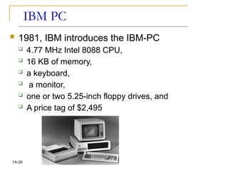 IBM PC
 1981, IBM introduces the IBM-PC
 4.77 MHz Intel 8088 CPU,
 16 KB of memory,
 a keyboard,
 a monitor,
 one or two 5.25-inch floppy drives, and
 A price tag of $2,495
1A-39
 