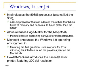 Windows, Laser Jet
 Intel releases the 80386 processor (also called the
386),
 a 32-bit processor that can address more than four billion
bytes of memory and performs 10 times faster than the
80286.
 Aldus releases Page-Maker for the Macintosh,
 the first desktop publishing software for microcomputers.
 Microsoft announces the Windows 1.0 operating
environment in
 featuring the first graphical user interface for PCs
mirroring the interface found the previous year on the
Macintosh.
 Hewlett-Packard introduces the LaserJet laser
printer, featuring 300 dpi resolution.
1A-41
 